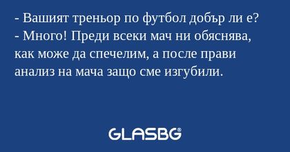 - Вашият треньор по футбол добър ли е?
- Много! Преди всеки мач ни обяснява, как може да спечелим, а после прави анализ на мача защо сме изгубили.
