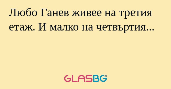 Любо Ганев живее на третия етаж. И малко на четвъртия...