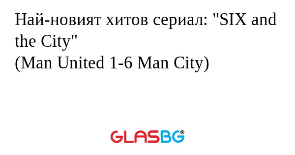 Най-новият хитов сериал: "SIX and the City"
(Man United 1-6 Man City)