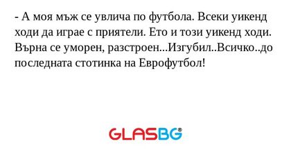 - А моя мъж се увлича по футбола. Всеки уикенд ходи да играе с приятели. Ето и този уикенд ходи. Върна се уморен, разстроен...Изгубил..Всичко..до последната стотинка на Еврофутбол!