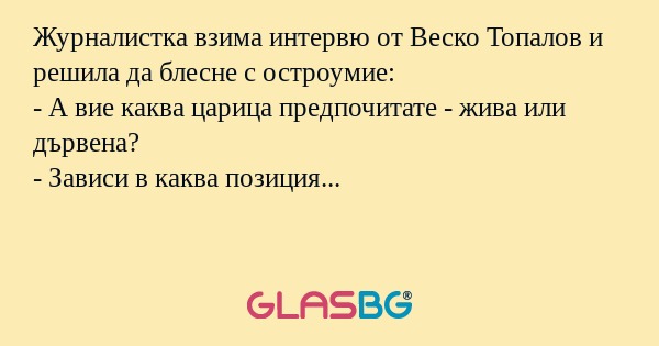 Журналистка взима интервю от Веско Топалов и решила да блесне с остроумие:
- А вие каква царица предпочитате - жива или дървена?
- Зависи в каква позиция...
