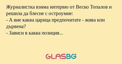 Журналистка взима интервю от Веско Топалов и решила да блесне с остроумие:
- А вие каква царица предпочитате - жива или дървена?
- Зависи в каква позиция...