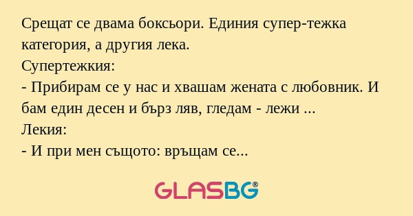 Срещат се двама боксьори. Единия супер-тежка категория, а другия лека.
Супертежкия:
- Прибирам се у нас и хвашам жената с любовник. И бам един десен и бърз ляв, гледам - лежи ...
Лекия:
- И при мен същото: връщам се и гепвам жената с любовника. И бам