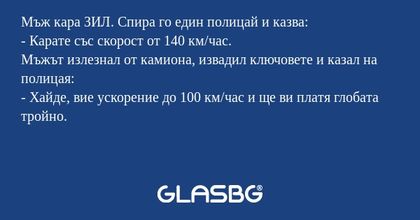Мъж кара ЗИЛ. Спира го един полицай и казва:
- Карате със скорост от 140 км/час.
Мъжът излезнал от камиона, извадил ключовете и казал на полицая:
- Хайде, вие ускорение до 100 км/час и ще ви платя глобата тройно.