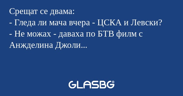 Срещат се двама:
- Гледа ли мача вчера - ЦСКА и Левски?
- Не можах - даваха по БТВ филм с Анжделина Джоли...