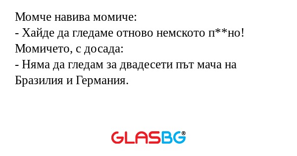 Момче навива момиче:
- Хайде да гледаме отново немското п**но!
Момичето, с досада:
- Няма да гледам за двадесети път мача на Бразилия и Германия.