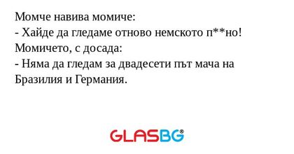 Момче навива момиче:
- Хайде да гледаме отново немското п**но!
Момичето, с досада:
- Няма да гледам за двадесети път мача на Бразилия и Германия.