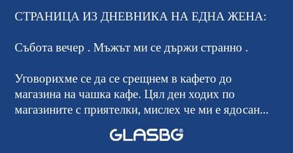 СТРАНИЦА ИЗ ДНЕВНИКА НА ЕДНА ЖЕНА:

Събота вечер . Мъжът ми се държи странно .

Уговорихме се да се срещнем в кафето до магазина на чашка кафе. Цял ден ходих по магазините с приятелки, мислех че ми е ядосан защото мъничко закъснях. Той дори не го изк