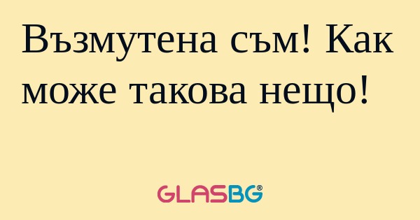 Възмутена съм! Как може такова...