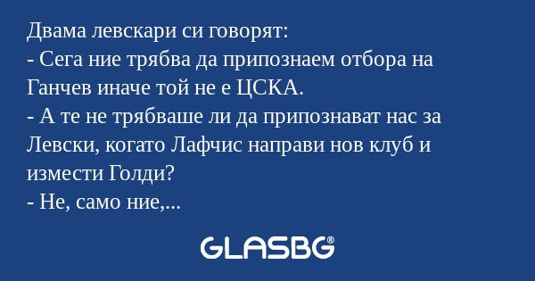 Двама левскари си говорят:
- Сега ние трябва да припознаем отбора на Ганчев иначе той не е ЦСКА.
- А те не трябваше ли да припознават нас за Левски, когато Лафчис направи нов клуб и измести Голди?
- Не, само ние, левскарите, припознаваме. А и ако няк