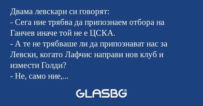 Двама левскари си говорят:
- Сега ние трябва да припознаем отбора на Ганчев иначе той не е ЦСКА.
- А те не трябваше ли да припознават нас за Левски, когато Лафчис направи нов клуб и измести Голди?
- Не, само ние, левскарите, припознаваме. А и ако няк
