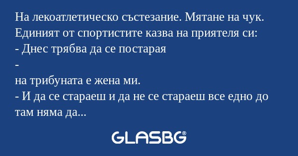 На лекоатлетическо състезание. Мятане на чук. Единият от спортистите казва на приятеля си:
- Днес трябва да се постарая
-
на трибуната е жена ми.
- И да се стараеш и да не се стараеш все едно до там няма да хвърлиш.