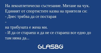 На лекоатлетическо състезание. Мятане на чук. Единият от спортистите казва на приятеля си:
- Днес трябва да се постарая
-
на трибуната е жена ми.
- И да се стараеш и да не се стараеш все едно до там няма да хвърлиш.