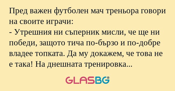 Пред важен футболен мач треньора говори на своите играчи:
- Утрешния ни съперник мисли, че ще ни победи, защото тича по-бързо и по-добре владее топката. Да му докажем, че това не е така! На днешната тренировка ще отделим специално внимание на ударите