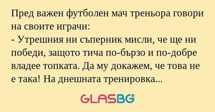 Пред важен футболен мач треньора говори на своите играчи:
- Утрешния ни съперник мисли, че ще ни победи, защото тича по-бързо и по-добре владее топката. Да му докажем, че това не е така! На днешната тренировка ще отделим специално внимание на ударите