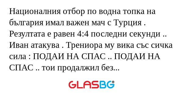 Националния отбор по водна топка на българия имал важен мач с Турция . Резултата е равен 4:4 последни секунди .. Иван атакува . Трениора му вика със сичка сила : ПОДАИ НА СПАС .. ПОДАИ НА СПАС .. тои продалжил без да подаде .. Трениора пак му викал :