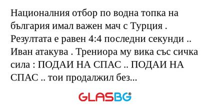 Националния отбор по водна топка на българия имал важен мач с Турция . Резултата е равен 4:4 последни секунди .. Иван атакува . Трениора му вика със сичка сила : ПОДАИ НА СПАС .. ПОДАИ НА СПАС .. тои продалжил без да подаде .. Трениора пак му викал :