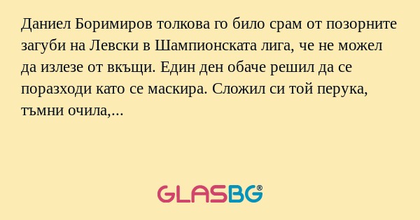 Даниел Боримиров толкова го било срам от позорните загуби на Левски в Шампионската лига, че не можел да излезе от вкъщи. Един ден обаче решил да се поразходи като се маскира. Сложил си той перука, тъмни очила, малко грим и тръгнал. На улицата пред бл