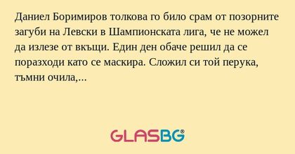Даниел Боримиров толкова го било срам от позорните загуби на Левски в Шампионската лига, че не можел да излезе от вкъщи. Един ден обаче решил да се поразходи като се маскира. Сложил си той перука, тъмни очила, малко грим и тръгнал. На улицата пред бл
