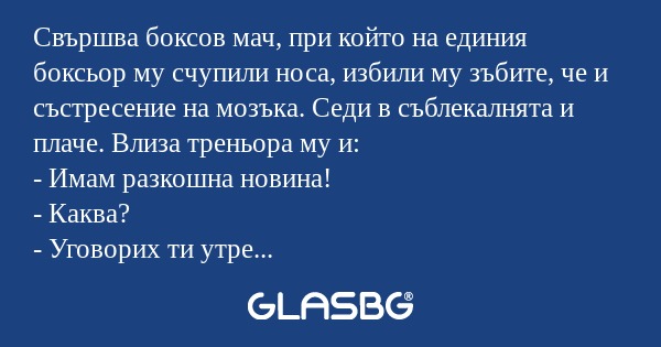 Свършва боксов мач, при който на единия боксьор му счупили носа, избили му зъбите, че и състресение на мозъка. Седи в съблекалнята и плаче. Влиза треньора му и:
- Имам разкошна новина!
- Каква?
- Уговорих ти утре среща-реванш.