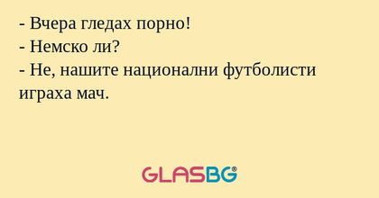 - Вчера гледах порно!
- Немско ли?
- Не, нашите национални футболисти играха мач.