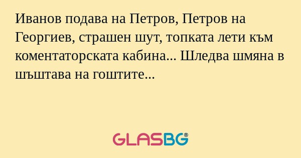 Иванов подава на Петров, Петров на Георгиев, страшен шут, топката лети към коментаторската кабина... Шледва шмяна в шъштава на гоштите...