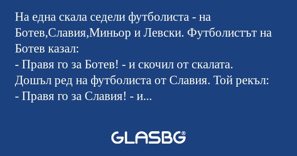На една скала седели футболиста - на Ботев,Славия,Миньор и Левски. Футболистът на Ботев казал:
- Правя го за Ботев! - и скочил от скалата.
Дошъл ред на футболиста от Славия. Той рекъл:
- Правя го за Славия! - и скочил и той от скалата.
Дошъл ред на ф