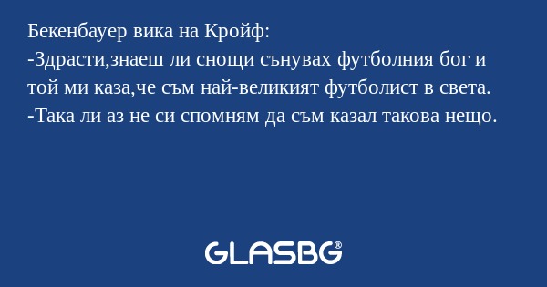 Бекенбауер вика на Кройф:
-Здрасти,знаеш ли снощи сънувах футболния бог и той ми каза,че съм най-великият футболист в света.
-Така ли аз не си спомням да съм казал такова нещо.
