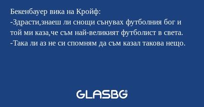 Бекенбауер вика на Кройф:
-Здрасти,знаеш ли снощи сънувах футболния бог и той ми каза,че съм най-великият футболист в света.
-Така ли аз не си спомням да съм казал такова нещо.