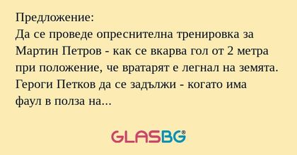 Предложение:
Да се проведе опреснителна тренировка за Мартин Петров - как се вкарва гол от 2 метра при положение, че вратарят е легнал на земята.
Героги Петков да се задължи - когато има фаул в полза на противника и Кишишев е стена - внимателно да сл