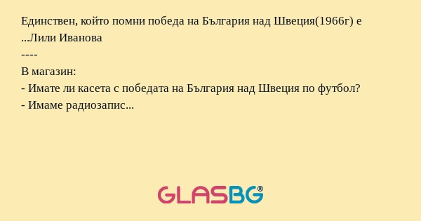 Единствен, който помни победа на България над Швеция(1966г) е ...Лили Иванова
----
В магазин:
- Имате ли касета с победата на България над Швеция по футбол?
- Имаме радиозапис...