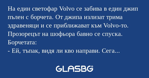 На един светофар Volvo се забива в един джип пълен с борчета. От джипа излизат трима здравеняци и се приближават към Volvo-то. Прозорецът на шофьора бавно се спуска.
Борчетата:
- Ей, тъпак, видя ли кво направи. Сега трябва да продаваш колата и апарта