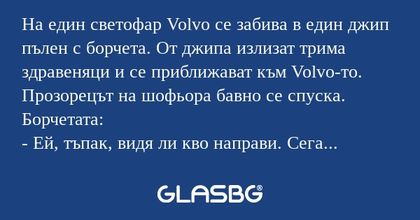 На един светофар Volvo се забива в един джип пълен с борчета. От джипа излизат трима здравеняци и се приближават към Volvo-то. Прозорецът на шофьора бавно се спуска.
Борчетата:
- Ей, тъпак, видя ли кво направи. Сега трябва да продаваш колата и апарта