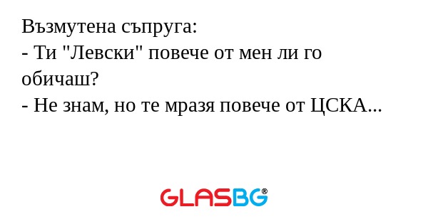 Възмутена съпруга:
- Ти "Левски" повече от мен ли го обичаш?
- Не знам, но те мразя повече от ЦСКА...