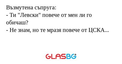 Възмутена съпруга:
- Ти "Левски" повече от мен ли го обичаш?
- Не знам, но те мразя повече от ЦСКА...