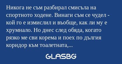 Никога не съм разбирал смисъла на спортното ходене. Винаги съм се чудел - кой го е измислил и въобще, как ли му е хрумнало. Но днес след обяда, когато рязко ме сви корема и поех по дългия коридор към тоалетната, най-после разбрах, как се е появил тоз