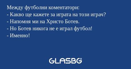 Между футболни коментатори:
- Какво ще кажете за играта на този играч?
- Напомня ми на Христо Ботев.
- Но Ботев никога не е играл футбол!
- Именно!