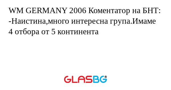 WM GERMANY 2006 Коментатор на БНТ:
-Наистина,много интересна група.Имаме 4 отбора от 5 континента