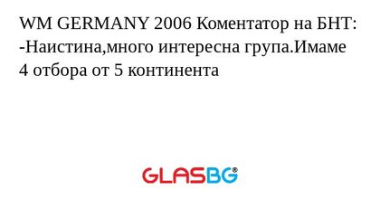 WM GERMANY 2006 Коментатор на БНТ:
-Наистина,много интересна група.Имаме 4 отбора от 5 континента