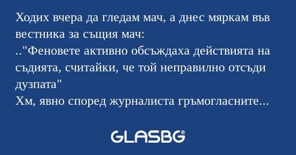 Ходих вчера да гледам мач, а днес мяркам във вестника за същия мач:
.."Феновете активно обсъждаха действията на съдията, считайки, че той неправилно отсъди дузпата"
Хм, явно според журналиста гръмогласните скандирания на цялата публика за н