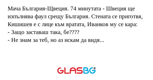 Мача България-Щвеция. 74 минутата - Швеция ще изпълнява фаул срещу България. Стената се приготвя, Кишишев е с лице към вратата, Иванков му се кара:
- Защо заставаш така, бе????
- Не знам за теб, но аз искам да видя гола!