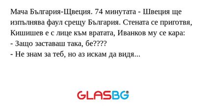Мача България-Щвеция. 74 минутата - Швеция ще изпълнява фаул срещу България. Стената се приготвя, Кишишев е с лице към вратата, Иванков му се кара:
- Защо заставаш така, бе????
- Не знам за теб, но аз искам да видя гола!