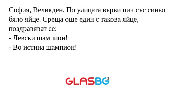София, Великден. По улицата върви пич със синьо бяло яйце. Среща още един с такова яйце, поздравяват се:
- Левски шампион!
- Во истина шампион!
