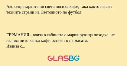 Ако секретарките по света носиха кафе, така както играят техните страни на Световното по футбол:



ГЕРМАНИЯ - влиза в кабинета с маршируваща походка, не излива нито капка кафе, оставя го на масата.
Излиза с маршова стъпка. Това се повтаря четири път
