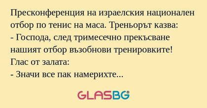 Пресконференция на израелския национален отбор по тенис на маса. Треньорът казва:
- Господа, след тримесечно прекъсване нашият отбор възобнови тренировките!
Глас от залата:
- Значи все пак намерихте топчето?