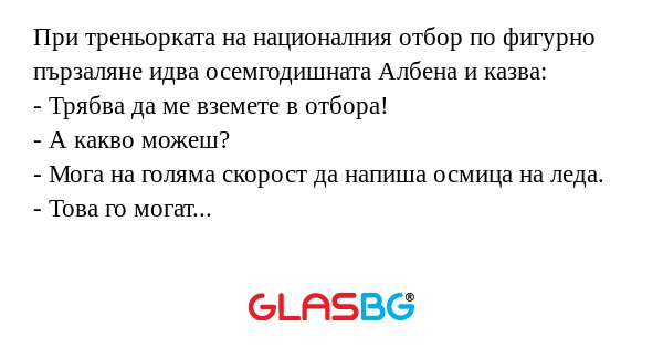 При треньорката на националния отбор по фигурно пързаляне идва осемгодишната Албена и казва:
- Трябва да ме вземете в отбора!
- А какво можеш?
- Мога на голяма скорост да напиша осмица на леда.
- Това го могат всички!
- Аз пиша с римски цифри!