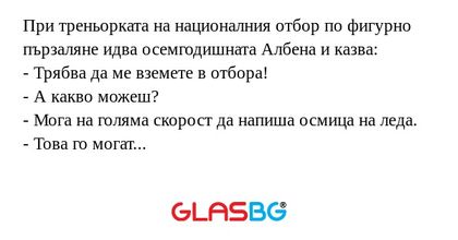При треньорката на националния отбор по фигурно пързаляне идва осемгодишната Албена и казва:
- Трябва да ме вземете в отбора!
- А какво можеш?
- Мога на голяма скорост да напиша осмица на леда.
- Това го могат всички!
- Аз пиша с римски цифри!