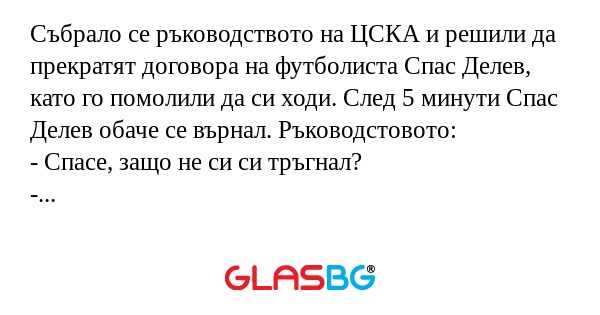 Събрало се ръководството на ЦСКА и решили да прекратят договора на футболиста Спас Делев, като го помолили да си ходи. След 5 минути Спас Делев обаче се върнал. Ръководстовото:
- Спасе, защо не си си тръгнал?
- Не уцелих вратата!