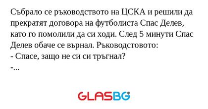 Събрало се ръководството на ЦСКА и решили да прекратят договора на футболиста Спас Делев, като го помолили да си ходи. След 5 минути Спас Делев обаче се върнал. Ръководстовото:
- Спасе, защо не си си тръгнал?
- Не уцелих вратата!