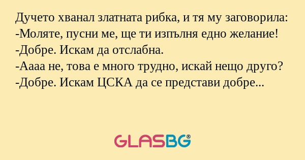 Дучето хванал златната рибка, и тя му заговорила:
-Моляте, пусни ме, ще ти изпълня едно желание!
-Добре. Искам да отслабна.
-Аааа не, това е много трудно, искай нещо друго?
-Добре. Искам ЦСКА да се представи добре в европейските турнири?
-И колко кил